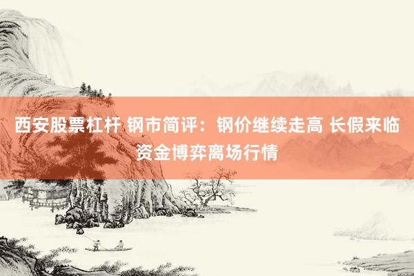 西安股票杠杆 钢市简评：钢价继续走高 长假来临资金博弈离场行情