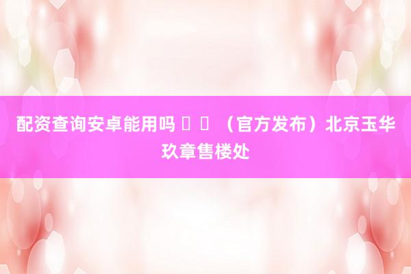 配资查询安卓能用吗 ⚠️（官方发布）北京玉华玖章售楼处