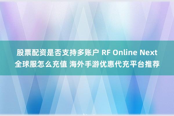股票配资是否支持多账户 RF Online Next全球服怎么充值 海外手游优惠代充平台推荐