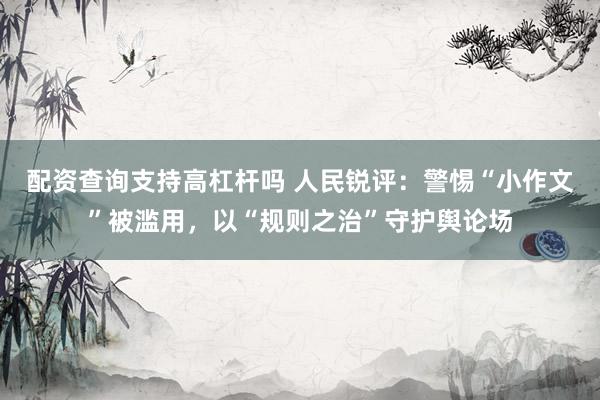 配资查询支持高杠杆吗 人民锐评：警惕“小作文”被滥用，以“规则之治”守护舆论场
