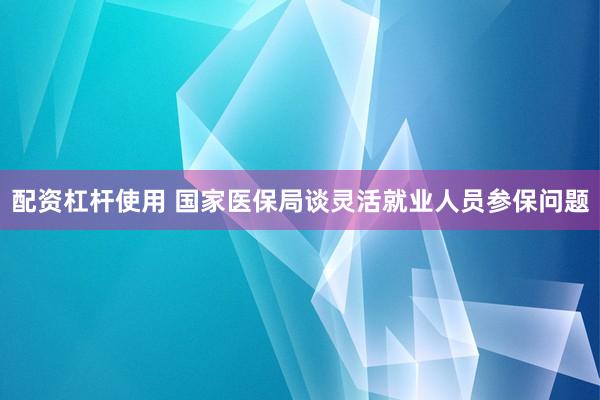 配资杠杆使用 国家医保局谈灵活就业人员参保问题