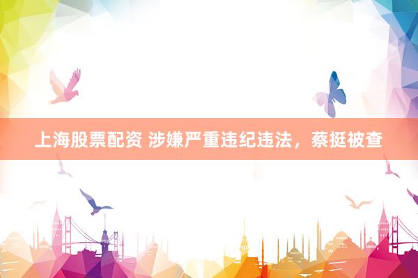 上海股票配资 涉嫌严重违纪违法，蔡挺被查