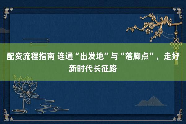 配资流程指南 连通“出发地”与“落脚点”，走好新时代长征路