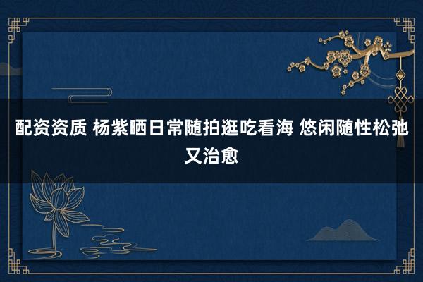配资资质 杨紫晒日常随拍逛吃看海 悠闲随性松弛又治愈