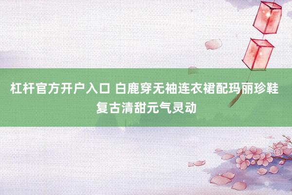 杠杆官方开户入口 白鹿穿无袖连衣裙配玛丽珍鞋 复古清甜元气灵动