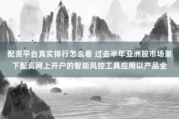 配资平台真实排行怎么看 过去半年亚洲股市场景下配资网上开户的智能风控工具应用以产品全