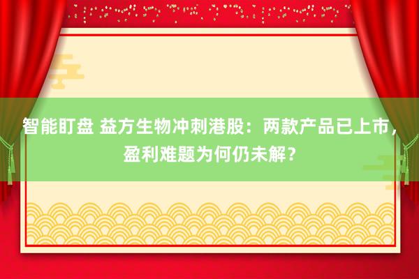 智能盯盘 益方生物冲刺港股：两款产品已上市，盈利难题为何仍未解？