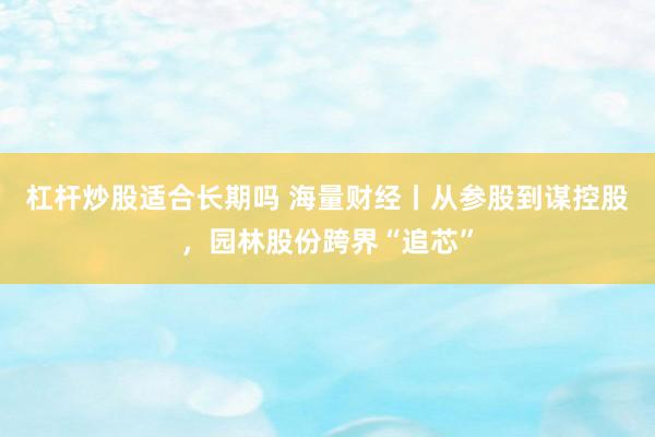 杠杆炒股适合长期吗 海量财经丨从参股到谋控股，园林股份跨界“追芯”