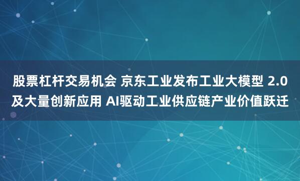 股票杠杆交易机会 京东工业发布工业大模型 2.0及大量创新应用 AI驱动工业供应链产业价值跃迁