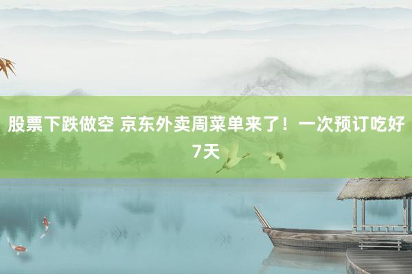 股票下跌做空 京东外卖周菜单来了！一次预订吃好7天