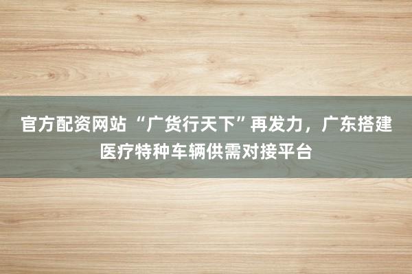 官方配资网站 “广货行天下”再发力，广东搭建医疗特种车辆供需对接平台