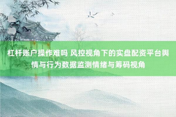 杠杆账户操作难吗 风控视角下的实盘配资平台舆情与行为数据监测情绪与筹码视角