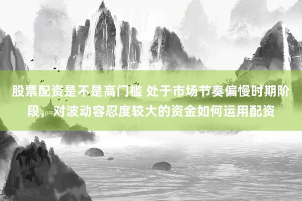 股票配资是不是高门槛 处于市场节奏偏慢时期阶段，对波动容忍度较大的资金如何运用配资