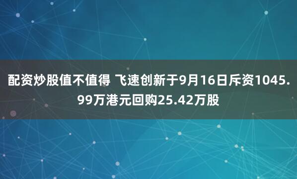 配资炒股值不值得 飞速创新于9月16日斥资1045.99万港元回购25.42万股