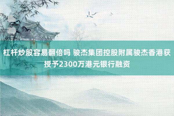 杠杆炒股容易翻倍吗 骏杰集团控股附属骏杰香港获授予2300万港元银行融资