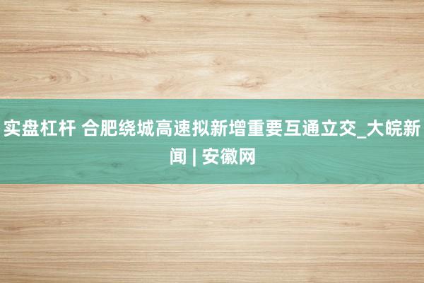 实盘杠杆 合肥绕城高速拟新增重要互通立交_大皖新闻 | 安徽网