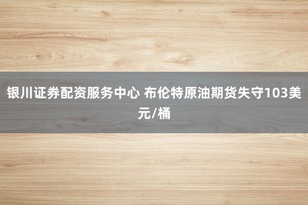 银川证券配资服务中心 布伦特原油期货失守103美元/桶